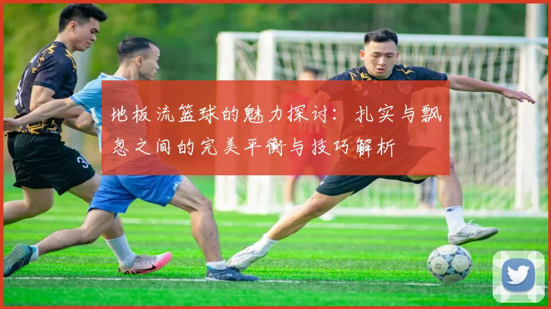 地板流篮球的魅力探讨：扎实与飘忽之间的完美平衡与技巧解析